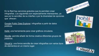 En la Red hay servicios gratuitos que te permiten crear 
infografías. Los siguientes son especialmente interesantes, ya 
sea por la sencillez de su interfaz o por la diversidad de opciones 
que ofrecen: 
Google Public Data Explorer: infografías a partir de datos 
públicos 
Hohli: una herramienta para crear gráficos circulares. 
Wordle: permite añadir de forma creativa diferentes grupos de 
palabras. 
Visual.ly: una forma sencilla de crear infografías con varios tipos 
de elementos en un mismo lugar. 
 