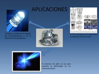 APLICACIONES 
El Galio se emplea en el dopado 
de semiconductores y en la 
fabricación de dispositivos 
El 72Ga se emplea en el diagnóstico 
y terapia de tumores óseos 
El arseniuro de galio se usa para 
convertir la electricidad en luz 
coherente (láser) 
 
