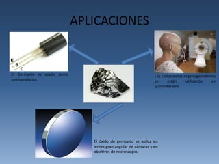 APLICACIONES 
El Germanio es usado como 
semiconductor. 
Los compuestos organogermánicos 
se están utilizando en 
quimioterapia. 
El óxido de germanio se aplica en 
lentes gran angular de cámaras y en 
objetivos de microscopio. 
 