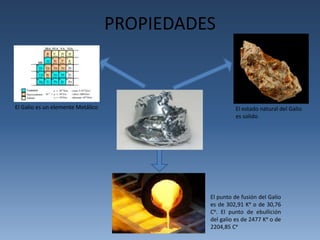 PROPIEDADES 
El estado natural del Galio 
es solido 
El punto de fusión del Galio 
es de 302,91 Kᵒ o de 30,76 
Cᵒ. El punto de ebullición 
del galio es de 2477 Kᵒ o de 
2204,85 Cᵒ 
El Galio es un elemente Metálico 
 