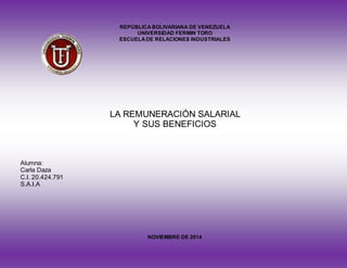 REPÚBLICA BOLIVARIANA DE VENEZUELA 
UNIVERSIDAD FERMIN TORO 
ESCUELA DE RELACIONES INDUSTRIALES 
LA REMUNERACIÓN SALARIAL 
Y SUS BENEFICIOS 
Alumna: 
Carla Daza 
C.I. 20.424.791 
S.A.I.A 
NOVIEMBRE DE 2014 
 
