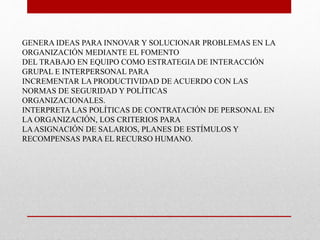 GENERA IDEAS PARA INNOVAR Y SOLUCIONAR PROBLEMAS EN LA 
ORGANIZACIÓN MEDIANTE EL FOMENTO 
DEL TRABAJO EN EQUIPO COMO ESTRATEGIA DE INTERACCIÓN 
GRUPAL E INTERPERSONAL PARA 
INCREMENTAR LA PRODUCTIVIDAD DE ACUERDO CON LAS 
NORMAS DE SEGURIDAD Y POLÍTICAS 
ORGANIZACIONALES. 
INTERPRETA LAS POLÍTICAS DE CONTRATACIÓN DE PERSONAL EN 
LA ORGANIZACIÓN, LOS CRITERIOS PARA 
LA ASIGNACIÓN DE SALARIOS, PLANES DE ESTÍMULOS Y 
RECOMPENSAS PARA EL RECURSO HUMANO. 
 