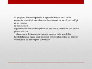 El proyecto formativo permite al aprendiz brindar en el sector 
comercial, contribuir con el desarrollo económicos social y tecnológico 
de su entorno 
la planeación y 
segmentación de mezclas óptimas de productos y servicios que sacien 
plenamente las. 
y el programa de formación ,permite alcanzar cada una de las 
habilidades para llegar a ser un gestor comercial en todos los ámbitos 
comerciales de una empres y/producto. 
 