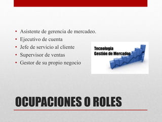 • Asistente de gerencia de mercadeo. 
• Ejecutivo de cuenta 
• Jefe de servicio al cliente 
• Supervisor de ventas 
• Gestor de su propio negocio 
OCUPACIONES O ROLES 
 