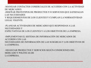 -MANEJAR CONTACTOS COMERCIALES DE ACUERDO CON LA ACTIVIDAD 
DE MERCADEO. 
-DISEÑAR PROTOTIPOS DE PRODUCTOS Y/O SERVICIOS QUE SATISFAGAN 
LAS NECESIDADES 
Y REQUERIMIENTOS DE LOS CLIENTES Y CUMPLAN LA NORMATIVIDAD 
LEGAL VIGENTE. 
-PLANEAR ACTIVIDADES DE MERCADEO QUE RESPONDAN A LAS 
NECESIDADES Y 
EXPECTATIVAS DE LOS CLIENTES Y A LOS OBJETIVOS DE LA EMPRESA. 
-IMPLEMENTAR EL SISTEMA DE INFORMACIÓN DE MERCADOS DE 
ACUERDO CON LAS 
NECESIDADES DE INFORMACIÓN DE LAS SUBÁREAS Y LOS OBJETIVOS DE 
LA EMPRESA. 
-NEGOCIAR PRODUCTOS Y SERVICIOS SEGÚN CONDICIONES DEL 
MERCADO Y POLÍTICAS DE 
LA EMPRESA. 
 