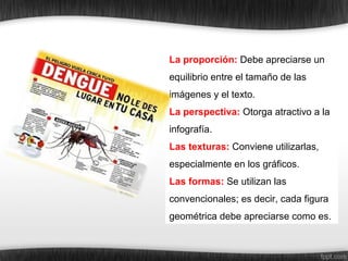 La proporción: Debe apreciarse un
equilibrio entre el tamaño de las
imágenes y el texto.
La perspectiva: Otorga atractivo a la
infografía.
Las texturas: Conviene utilizarlas,
especialmente en los gráficos.
Las formas: Se utilizan las
convencionales; es decir, cada figura
geométrica debe apreciarse como es.
 