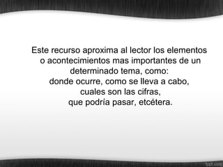 Este recurso aproxima al lector los elementos
o acontecimientos mas importantes de un
determinado tema, como:
donde ocurre, como se lleva a cabo,
cuales son las cifras,
que podría pasar, etcétera.
 