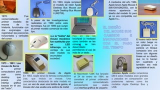 1970: Fue
comercializado el
primer modelo de
mouse de la
historia. funcionaba con
dos engranajes que
registraban las posiciones
horizontales y verticales
del cursor.
1973 - 1981: Los
mouse de Xerox
la primer
computadora para
usar como
desktop que
poseía una
interfaz gráfica
basada en el uso
del "ratón".
1983: El primer mouse de Apple
En 1983, Apple lanzó la famosa computadora
Lisa, que incluía un mouse. Una
característica destacada de este modelo es
que, en vez de usar una bolita de goma, el
mouse de Lisa usaba una esfera de metal
El Macintosh 128K fue lanzado
el 24 de enero de 1984, se
considera el primer ordenador
personal comercializado
exitosamente que usaba
una interfaz gráfica de usuario
ratones Apple usaba conectores
DB-9 estos modelos eran grandes
y pesados en comparación con
posteriores ratones como los
modelos Apple Desktop Bus y
USB.
El nuevo ratón tenia
un color beige no
tan grisáceo y no
parecía un bloque
compacto sino una
forma con algunas
líneas en su diseño
que no lo hacían
tan cuadrado y
también era más
agradable al tacto.
A mediados del año 1984,
Apple lanzó Apple Mouse II
(M0100/A2M2050), con la
misma apariencia en
diseño del modelo IIc pero
ya no era compatible con
Apple II c,.
En 1993, Apple remplazó
el modelo de ratón Apple
Desktop Bus Mouse por
Apple Desktop Bus Mouse
II (M2706).
A pesar de las investigaciones
realizadas en 1980 sobre esta
tecnología, fue en 1999 que surgió
el primer modelo comercial de este
tipo.
que la "bolita" del
mouse mecánico
fue sustituida por
un LED
infrarrojo, con la
ventaja de que
este modelo no
acumulaba
suciedad.
Hoy en día los
touchpad (o trackpad
como también se les
conoce) se han
desarrollado
permitiendo el uso de
más de un dedo .
 