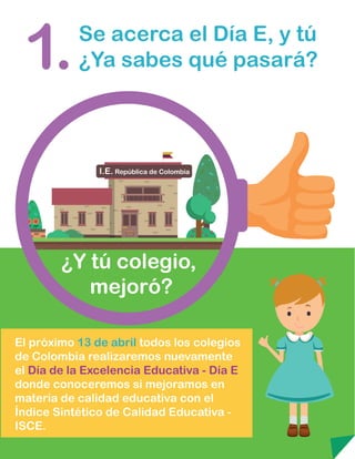 Se acerca el Día E, y tú
¿Ya sabes qué pasará?1.
¿Y tú colegio,
mejoró?
El próximo 13 de abril todos los colegios
de Colombia realizaremos nuevamente
el Día de la Excelencia Educativa - Día E
donde conoceremos si mejoramos en
materia de calidad educativa con el
Índice Sintético de Calidad Educativa -
ISCE.
 