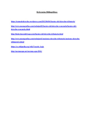 Referencias Bibliográficas:
https://temasdederecho.wordpress.com/2012/06/04/fuentes-del-derecho-tributario/
http://www.monografias.com/trabajos82/fuentes-del-derecho-venezuela/fuentes-del-
derecho-venezuela.shtml
http://html.rincondelvago.com/fuentes-del-derecho-tributario.html
http://www.monografias.com/trabajos61/nociones-derecho-tributario/nociones-derecho-
tributario3.shtml
https://es.wikipedia.org/wiki/Vacatio_legis
http://normasapa.net/normas-apa-2016/
 