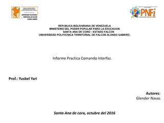 REPÚBLICA BOLIVARIANA DE VENEZUELA
MINISTERIO DEL PODER POPULAR PARA LA EDUCACIÓN
SANTA ANA DE CORO – ESTADO FALCÓN
UNIVERSIDAD POLITÉCNICA TERRITORIAL DE FALCÓN ALONSO GAMERO.
Informe Practica Comando Interfaz.
Prof.: Yusbel Yari
Autores:
Glender Navas
Santa Ana de coro, octubre del 2016
 