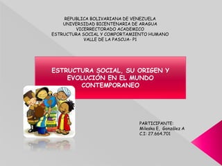 REPUBLICA BOLIVARIANA DE VENEZUELA
UNIVERSIDAD BICENTENARIA DE ARAGUA
VICERRECTORADO ACADEMICO
ESTRUCTURA SOCIAL Y COMPORTAMIENTO HUMANO
VALLE DE LA PASCUA- P1
ESTRUCTURA SOCIAL, SU ORIGEN Y
EVOLUCIÓN EN EL MUNDO
CONTEMPORANEO
PARTICIPANTE:
Mileska E, González A
C.I: 27.664.701
 