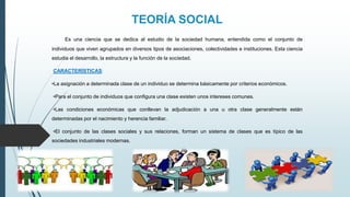 TEORÍA SOCIAL
Es una ciencia que se dedica al estudio de la sociedad humana, entendida como el conjunto de
individuos que viven agrupados en diversos tipos de asociaciones, colectividades e instituciones. Esta ciencia
estudia el desarrollo, la estructura y la función de la sociedad.
CARACTERÍSTICAS:
•La asignación a determinada clase de un individuo se determina básicamente por criterios económicos.
•Para el conjunto de individuos que configura una clase existen unos intereses comunes.
•Las condiciones económicas que conllevan la adjudicación a una u otra clase generalmente están
determinadas por el nacimiento y herencia familiar.
•El conjunto de las clases sociales y sus relaciones, forman un sistema de clases que es típico de las
sociedades industriales modernas.
 