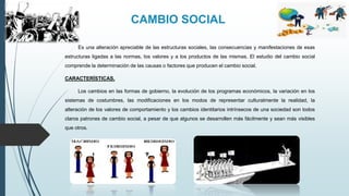 CAMBIO SOCIAL
Es una alteración apreciable de las estructuras sociales, las consecuencias y manifestaciones de esas
estructuras ligadas a las normas, los valores y a los productos de las mismas. El estudio del cambio social
comprende la determinación de las causas o factores que producen el cambio social.
CARACTERÍSTICAS.
Los cambios en las formas de gobierno, la evolución de los programas económicos, la variación en los
sistemas de costumbres, las modificaciones en los modos de representar culturalmente la realidad, la
alteración de los valores de comportamiento y los cambios identitarios intrínsecos de una sociedad son todos
claros patrones de cambio social, a pesar de que algunos se desarrollen más fácilmente y sean más visibles
que otros.
 