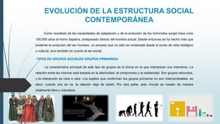 EVOLUCIÓN DE LA ESTRUCTURA SOCIAL
CONTEMPORÁNEA
Como resultado de las necesidades de adaptación y de la evolución de los homínidos surgió hace unos
100.000 años el homo Sapiens, antepasado directo del hombre actual. Desde entonces se ha hecho más que
evidente la evolución del ser humano, un proceso que no sólo se contempla desde el punto de vista biológico
o cultural, sino también en cuanto al ser social.
TIPOS DE GRUPOS SOCIALES GRUPOS PRIMARIOS:
La característica principal de este tipo de grupos es la forma en la que interactúan sus miembros. La
relación entre los mismos está basada en la afectividad, el compromiso y la solidaridad. Son grupos reducidos,
y la interacción es cara a cara. Los sujetos que conforman los grupos primarios no son intercambiables, es
decir, cuando uno se va, la relación deja de existir. Por otra parte, este vínculo es creado de manera
totalmente libre y voluntaria.
 