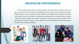 GRUPOS DE PERTENENCIA
El término define el grupo al que un individuo pertenece, Aquí la persona forma parte de normas que
rigen la estructura social, cada sociedad tiene establecido su propio código de normas y reglas que la rigen a
lo largo del tiempo, ya que una sociedad no puede subsistir sin unas reglas básicas y mínimas de convivencia.
Este código de normas se va formando y va variando con el paso del tiempo, y se caracteriza por ser arbitrario
y válido sólo para esa sociedad. Una norma es una pauta que regula nuestra conducta y nuestra forma de
relacionarnos con el resto de persona.; es decir, determinan nuestro comportamiento. Éstas pueden entonces
promover ciertas conductas o prohibirlas.
 