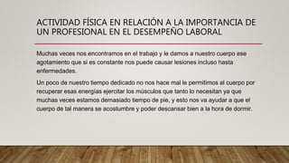 ACTIVIDAD FÍSICA EN RELACIÓN A LA IMPORTANCIA DE
UN PROFESIONAL EN EL DESEMPEÑO LABORAL
Muchas veces nos encontramos en el trabajo y le damos a nuestro cuerpo ese
agotamiento que si es constante nos puede causar lesiones incluso hasta
enfermedades.
Un poco de nuestro tiempo dedicado no nos hace mal le permitimos al cuerpo por
recuperar esas energías ejercitar los músculos que tanto lo necesitan ya que
muchas veces estamos demasiado tiempo de pie, y esto nos va ayudar a que el
cuerpo de tal manera se acostumbre y poder descansar bien a la hora de dormir.
 