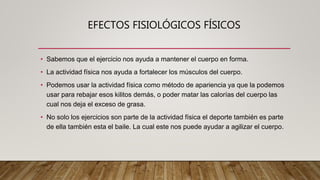 EFECTOS FISIOLÓGICOS FÍSICOS
• Sabemos que el ejercicio nos ayuda a mantener el cuerpo en forma.
• La actividad física nos ayuda a fortalecer los músculos del cuerpo.
• Podemos usar la actividad física como método de apariencia ya que la podemos
usar para rebajar esos kilitos demás, o poder matar las calorías del cuerpo las
cual nos deja el exceso de grasa.
• No solo los ejercicios son parte de la actividad física el deporte también es parte
de ella también esta el baile. La cual este nos puede ayudar a agilizar el cuerpo.
 