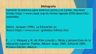 Bibliografía
Comisión Económica para América Latina y el Caribe. Naciones
Unidas https://www.cepal.org/es/temas/agenda-2030-desarrollo-
sostenible
Delors, Jacques (1996), La Educación un
Tesoro https://www.uv.es/~globeduc/biblio2.htm
E., J. J. Vázquez y W. de Vries (coords.). Retos y perspectivas de la
educación superior. Puebla, México: buap, 2005, Editorial 2005,
Primera Edición, Mèxico.
 