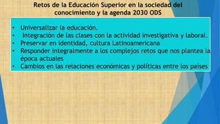 Retos de la Educación Superior en la sociedad del
conocimiento y la agenda 2030 ODS
• Universalizar la educación.
• Integración de las clases con la actividad investigativa y laboral.
• Preservar en identidad, cultura Latinoamericana
• Responder integralmente a los complejos retos que nos plantea la
época actuales
• Cambios en las relaciones económicas y políticas entre los países
 
