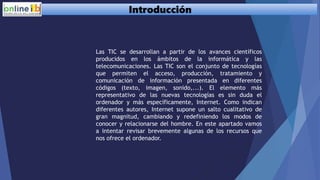 Introducción
Las TIC se desarrollan a partir de los avances científicos
producidos en los ámbitos de la informática y las
telecomunicaciones. Las TIC son el conjunto de tecnologías
que permiten el acceso, producción, tratamiento y
comunicación de información presentada en diferentes
códigos (texto, imagen, sonido,...). El elemento más
representativo de las nuevas tecnologías es sin duda el
ordenador y más específicamente, Internet. Como indican
diferentes autores, Internet supone un salto cualitativo de
gran magnitud, cambiando y redefiniendo los modos de
conocer y relacionarse del hombre. En este apartado vamos
a intentar revisar brevemente algunas de los recursos que
nos ofrece el ordenador.
 