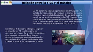 Relación entre la TICS y el tránsito
Las TIC tienen importantes repercusiones en el transporte. Por
un lado, la incorporación de vehículos y sistemas de control
eficientes, y por otro lado la reducción del uso del transporte
con el uso de servicios apoyados en las TIC (trabajar desde
casa, trabajar en zonas cercanas a los domicilios de manera de
evitar el uso del vehículo, evitar horas picos, evitar estacionar
en cualquier lado, evitar la contaminación y el ruido).
Los sistemas de transporte inteligente surgieron
de implantar las TIC en el transporte por
carretera, pero hoy en día se están integrando en
otros modos de transporte. Estos sistemas
ofrecen un importante potencial para hacer los
automóviles más eficientes, pueden salvar vidas
y reducir el impacto del transporte en el medio.
 