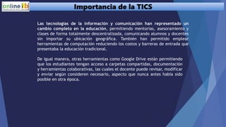 Importancia de la TICS
Las tecnologías de la información y comunicación han representado un
cambio completo en la educación, permitiendo mentorías, asesoramiento y
clases de forma totalmente descentralizada, comunicando alumnos y docentes
sin importar su ubicación geográfica. También han permitido emplear
herramientas de computación reduciendo los costos y barreras de entrada que
presentaba la educación tradicional.
De igual manera, otras herramientas como Google Drive están permitiendo
que los estudiantes tengan acceso a carpetas compartidas, documentación
y herramientas colaborativas, las cuales el docente puede revisar, modificar
y enviar según consideren necesario, aspecto que nunca antes había sido
posible en otra época.
 