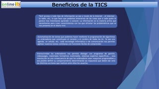 Beneﬁcios de la TICS
Fácil acceso a todo tipo de información ya sea a través de la Internet , el televisor ,
la radio, etc. lo que hace que podamos enterarnos de las cosas que a cada quien le
parece mas interesante aprender o conocer. La información es la materia prima que
necesitamos para crear conocimientos con los que afrontar las problemáticas que se
nos presenta en el diario vivir.
Automatización de tareas que podemos hacer mediante la programación de algoritmos
en ordenadores que constituyen el corazón y el cerebro de todas las tic. Ya sea una
agenda, un celular, etc. cada tecnología informática o de comunicación nos permite
agilizar nuestras tareas cotidianas con funciones fáciles de comprender.
Interactividad los ordenadores nos permite dialogar con programas de gestión,
videojuegos, materiales formativos multimedia, sistemas expertos específicos... esta
interacción es una consecuencia de que los ordenadores sean maquinas programables y
sea posible definir su comportamiento determinando las respuestas que deben dar ante
las distintas acciones que realicen ante ellos los usuarios.
 