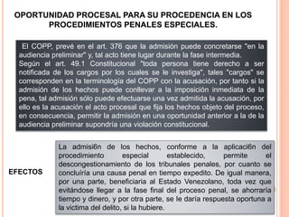 El COPP, prevé en el art. 376 que la admisión puede concretarse "en la
audiencia preliminar" y, tal acto tiene lugar durante la fase intermedia.
Según el art. 49.1 Constitucional "toda persona tiene derecho a ser
notificada de los cargos por los cuales se le investiga", tales "cargos" se
corresponden en la terminología del COPP con la acusación, por tanto si la
admisión de los hechos puede conllevar a la imposición inmediata de la
pena, tal admisión sólo puede efectuarse una vez admitida la acusación, por
ello es la acusación el acto procesal que fija los hechos objeto del proceso,
en consecuencia, permitir la admisión en una oportunidad anterior a la de la
audiencia preliminar supondría una violación constitucional.
OPORTUNIDAD PROCESAL PARA SU PROCEDENCIA EN LOS
PROCEDIMIENTOS PENALES ESPECIALES.
La admisi6n de los hechos, conforme a la aplicaci6n del
procedimiento especial establecido, permite el
descongestionamiento de los tribunales penales, por cuanto se
concluíría una causa penal en tiempo expedito. De igual manera,
por una parte, beneficiaria al Estado Venezolano, toda vez que
evitándose llegar a la fase final del proceso penal, se ahorraría
tiempo y dinero, y por otra parte, se Ie daría respuesta oportuna a
la victima del delito, si la hubiere.
EFECTOS
 