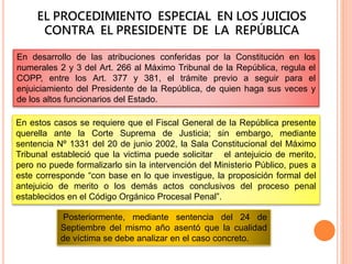 EL PROCEDIMIENTO ESPECIAL EN LOS JUICIOS
CONTRA EL PRESIDENTE DE LA REPÚBLICA
En desarrollo de las atribuciones conferidas por la Constitución en los
numerales 2 y 3 del Art. 266 al Máximo Tribunal de la República, regula el
COPP, entre los Art. 377 y 381, el trámite previo a seguir para el
enjuiciamiento del Presidente de la República, de quien haga sus veces y
de los altos funcionarios del Estado.
En estos casos se requiere que el Fiscal General de la República presente
querella ante la Corte Suprema de Justicia; sin embargo, mediante
sentencia Nº 1331 del 20 de junio 2002, la Sala Constitucional del Máximo
Tribunal estableció que la victima puede solicitar el antejuicio de merito,
pero no puede formalizarlo sin la intervención del Ministerio Público, pues a
este corresponde “con base en lo que investigue, la proposición formal del
antejuicio de merito o los demás actos conclusivos del proceso penal
establecidos en el Código Orgánico Procesal Penal”.
Posteriormente, mediante sentencia del 24 de
Septiembre del mismo año asentó que la cualidad
de víctima se debe analizar en el caso concreto.
 