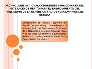Corresponde al Tribunal Supremo de
Justicia declarar si hay o no mérito para el
enjuiciamiento del Presidente o Presidenta
de la República o de quien haga sus veces
y de los altos funcionarios o funcionarias
del Estado, previa querella de él o la Fiscal
General de la República.”
ORGANO JURISDICCIONAL COMPETENTE PARA CONOCER DEL
ANTEJUICIO DE MERITO PARA EL ENJUICIAMIENTO DEL
PRESIDENTE DE LA REPÚBLICA Y ALTOS FUNCIONARIOS DEL
ESTADO
 