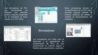 Simuladores
Los simuladores de PLC
son herramientas de
software que permiten
probar y depurar programas
sin la necesidad de tener
acceso a un PLC físico.
Estos simuladores emulan el
comportamiento de un PLC real y
permiten ingresar señales de
entrada, observar las salidas y
verificar el funcionamiento del
programa.
Los simuladores son útiles para el
desarrollo y la capacitación en
programación de PLC, ya que
proporcionan un entorno seguro y
flexible para experimentar y aprender.
 