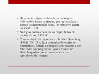 •Os primeiros tipos de desenhos com objetivo informativo foram os mapas, que reproduziam o espaço de determinado local. Os primeiros datam do século 35 aC. 
•No Egito, foram encontrados mapas feitos em papiro, do ano 1320 aC. 
•Com a criação da imprensa, atribuída a Gutenberg (1454) (FIGURA 2), a comunicação escrita se popularizou. Porém, as imagens continuaram a ser fabricadas em xilogravura, pois a técnica de Gutenberg não comportava a técnica da reprodução de imagens.  