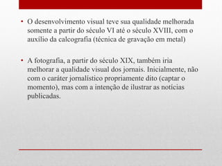 •O desenvolvimento visual teve sua qualidade melhorada somente a partir do século VI até o século XVIII, com o auxílio da calcografia (técnica de gravação em metal) 
•A fotografia, a partir do século XIX, também iria melhorar a qualidade visual dos jornais. Inicialmente, não com o caráter jornalístico propriamente dito (captar o momento), mas com a intenção de ilustrar as notícias publicadas.  