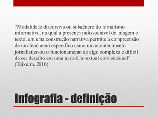 Infografia - definição 
“Modalidade discursiva ou subgênero do jornalismo informativo, na qual a presença indissociável de imagem e texto, em uma construção narrativa permite a compreensão de um fenômeno específico como um acontecimento jornalístico ou o funcionamento de algo complexo e difícil de ser descrito em uma narrativa textual convencional” (Teixeira, 2010)  