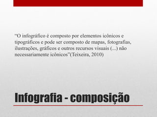 Infografia - composição 
“O infográfico é composto por elementos icônicos e tipográficos e pode ser composto de mapas, fotografias, ilustrações, gráficos e outros recursos visuais (...) não necessariamente icônicos”(Teixeira, 2010)  