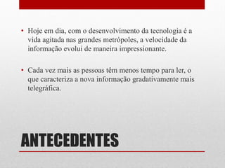 ANTECEDENTES 
•Hoje em dia, com o desenvolvimento da tecnologia é a vida agitada nas grandes metrópoles, a velocidade da informação evolui de maneira impressionante. 
•Cada vez mais as pessoas têm menos tempo para ler, o que caracteriza a nova informação gradativamente mais telegráfica.  