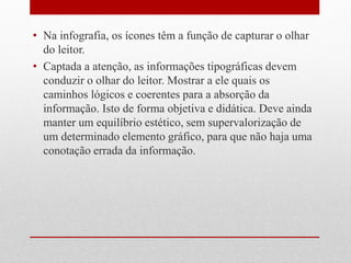 •Na infografia, os ícones têm a função de capturar o olhar do leitor. 
•Captada a atenção, as informações tipográficas devem conduzir o olhar do leitor. Mostrar a ele quais os caminhos lógicos e coerentes para a absorção da informação. Isto de forma objetiva e didática. Deve ainda manter um equilíbrio estético, sem supervalorização de um determinado elemento gráfico, para que não haja uma conotação errada da informação.  