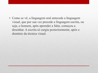 •Como se vê, a linguagem oral antecede a linguagem visual, que por sua vez precede a linguagem escrita, ou seja, o homem, após aprender a falar, começou a desenhar. A escrita só surgiu posteriormente, após o domínio da técnica visual.  