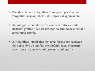 •Visualmente, um infográfico é composto por diversas fotografias, mapas, tabelas, ilustrações, diagramas etc.
•Um infográfico muitas vezes é uma narrativa, e cada elemento gráfico deve ser um ator no sentido de auxiliar a contar uma estória.
•O infográfico jornalístico tem uma função explicativa e não expositiva de um fato e o binômio texto e imagem devem ter um tom de equilíbrio numa infografia.