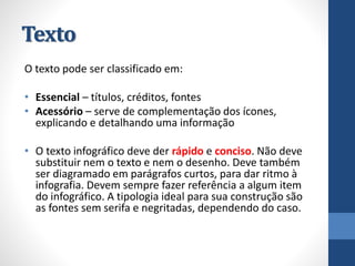Texto 
O texto pode ser classificado em: 
•Essencial–títulos, créditos, fontes 
•Acessório–serve de complementação dos ícones, explicando e detalhando uma informação 
•O texto infográfico deve der rápidoe conciso. Não deve substituir nem o texto e nem o desenho. Deve também ser diagramado em parágrafos curtos, para dar ritmo à infografia. Devem sempre fazer referência a algum item do infográfico. A tipologia ideal para sua construção são as fontes sem serifae negritadas, dependendo do caso.  
