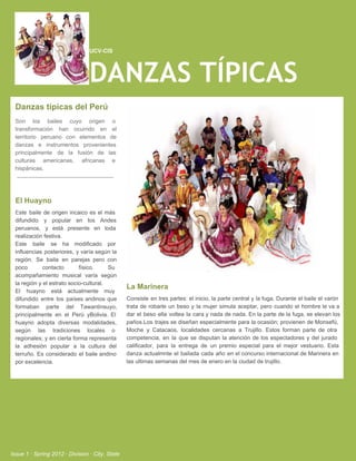 UCV­CIS




                                   DANZAS TÍPICAS
  Danzas típicas del Perú
  Son  los  bailes  cuyo  origen  o
  transformación  han  ocurrido  en  el
  territorio  peruano  con  elementos  de
  danzas  e  instrumentos   provenientes
  principalmente   de  la  fusión  de  las
  culturas   americanas,  africanas  e
  hispánicas.




  El Huayno
  Este  baile  de  origen  incaico   es  el  más
  difundido  y  popular  en  los  Andes
  peruanos,  y  está  presente  en  toda
  realización festiva.
  Este  baile  se  ha  modificado   por
  influencias  posteriores,  y varía según  la
  región.  Se  baila  en   parejas  pero  con
  poco        contacto          físico.       Su
  acompañamiento  musical  varía  según
  la región y el estrato socio­cultural.
                                                   La Marinera
  El   huayno  está  actualmente   muy
  difundido  entre  los  países  andinos  que      Consiste   en  tres partes:  el  inicio, la parte  central  y  la  fuga.  Durante  el  baile el  varón
  formaban  parte   del  Tawantinsuyo,             trata  de  robarle  un  beso   y  la  mujer  simula  aceptar,  pero  cuando  el  hombre  le  va a
  principalmente   en  el  Perú   yBolivia.  El    dar  el  beso  ella  voltea  la  cara  y nada de  nada. En la parte  de la  fuga, se elevan  los
  huayno  adopta  diversas  modalidades,           paños.Los  trajes se  diseñan  especialmente para la  ocasión;  provienen  de Monsefú,
  según  las  tradiciones  locales  o              Moche  y   Catacaos,  localidades  cercanas  a  Trujillo.  Estos  forman  parte   de  otra
  regionales;  y  en  cierta  forma  representa    competencia,  en  la  que   se  disputan  la   atención  de  los  espectadores  y  del  jurado
  la  adhesión  popular  a  la   cultura  del      calificador,  para  la  entrega  de  un  premio  especial  para  el  mejor  vestuario.  Esta
  terruño.  Es  considerado  el  baile  andino     danza  actualmnte  el  bailada  cada  año  en  el  concurso  internacional de  Marinera en
  por excelencia.                                  las ultimas semanas del mes de enero en la ciudad de trujillo.




Issue 1 ∙ Spring 2012 ∙ Division ∙ City, State
 