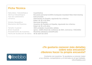 Ficha Técnica
Naturaleza metodológica:
Técnica metodológica:
Tipo de cuestionario:
Universo:
Ámbito Geográﬁco:
Elementos del Muestreo:
Tamaño muestral:
Error muestral:
Procedimiento de muestreo:
Fecha de recolección de datos:
Cuantitativa
Encuesta personal (CAWI) Computer-Assisted Web Interviewing
Estructurado
Internautas en España, siguiendo los criterios:
Edad: de 18 a 24 años
Nacional (España)
Usuarios de Feebbo en España, siguiendo los criterios:
Edad: de 18 a 24 años
400 unidades muestrales válidas
aprox. 4,90% Nivel de conﬁanza de 95%. (Universo >100.000)
Muestreo aleatorio estratiﬁcado
18 de abril de 2013
¿Te gustaría conocer más detalles
sobre esta encuesta?
¿Quieres hacer tu propia encuesta?
Contacta con nosotros. Te ayudamos a conocer mejor
a tus clientes, competidores y el mercado en el que trabajas.
info@feebbo.com
 