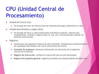 CPU (Unidad Central de
Procesamiento)
 Unidad de Control (CU)
 Se encarga de traer las instrucciones de memoria principal y determinar su tipo
 Unidad de Aritmética y Lógica (ALU)
 Se encarga de llevar a cabo evaluaciones aritméticas (adición, substracción,
multiplicación, división) y lógicas (and, or, not, etc.) necesarias para realizar las
distintas instrucciones
 Registros
 Constituyen una pequeña memoria de alta velocidad, utilizada para almacenamiento
de resultados intermedios y de cierta información de control
 Contador de programa: almacena información (la dirección) de la siguiente
instrucción a ejecutar
 Registro de instrucción: contiene la instrucción que se está ejecutando
 Registro de propósito general: registros accesibles por programadores de bajo nivel
 