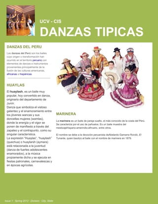 UCV ­ CIS

                                 DANZAS TIPICAS
  DANZAS DEL PERU
  Las danzas del Perú son los bailes
  cuyo origen o transformación han
  ocurrido en el territorio peruano con
  elementos de danzas e instrumentos
  provenientes principalmente de la
  fusión de las culturas americanas,
  africanas e hispánicas.



  HUAYLAS
  El huaylash, es un baile muy
  popular, hoy convertido en danza,
  originario del departamento de
  Junín.
  Danza que simboliza el vistoso
  galanteo y el enamoramiento entre
  los jóvenes wancas y sus                       MARINERA
  doncellas mujeres (wamlas),
                                                 La marinera es un baile de pareja suelto, el más conocido de la costa del Perú.
  donde la energía y el vigor se
                                                 Se caracteriza por el uso de pañuelos. Es un baile muestra del
  ponen de manifiesto a través del               mestizajehispano­amerindio­africano, entre otros.
  zapateo y el contrapunto, como su
  singular característica.                       El nombre se debe a la devociòn peruanista deAbelardo Gamarra Rondó, El
  La expresión “Huaylas”, “huaylash”             Tunante, quien bautizo al baile con el nombre de marinera en 1879.
  (quechua) o huaylarsh (aymara)
  está relacionada a la juventud
  (danza de fuertes adolescentes
  enamorados), a la música
  propiamente dicha y se ejecuta en
  fiestas patronales, carnavalescas y
  en épocas agrícolas.




Issue 1 ∙ Spring 2012 ∙ Division ∙ City, State
 