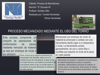 Cátedra: Proceso de Manufactura
Sección: “S” Escuela 45
Profesor: Alcides Cáliz
Realizado por: Yumilet Hernández
Elimar Hernández
PROCESO MECANIZADO MEDIANTE EL USO DEL TORNO
Este proceso comprende un
conjunto de operaciones de
conformación de piezas
mediante remoción de material
ya sea por arranque de viruta o
por abrazion Torno: el torno es la máquina herramienta de
mecanizado más difundida, éstas son en la
industria las de uso más general, la pieza se fija
en el plato del torno, que realiza el movimiento de
corte girando sobre su eje, la cuchilla realiza el
movimiento de avance eliminando el material en
los sitios precisos.
Mecanizado por arranque de viruta: El
material es arrancado o cortado con una
herramienta dando lugar a un desperdicio
o viruta. La herramienta consta,
generalmente, de uno o varios filos o
cuchillas que separan la viruta de la pieza
en cada pasada
Mecanizado por abrasión: La abrasión es la eliminación
de material desgastando la pieza en pequeñas
cantidades, desprendiendo partículas de material, en
muchos casos, incandescente. Este proceso se realiza
por la acción de una herramienta característica, la muela
abrasiva
 