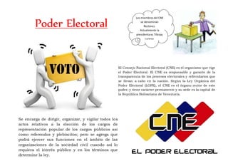 Poder Electoral
Se encarga de dirigir, organizar, y vigilar todos los
actos relativos a la elección de los cargos de
representación popular de los cargos públicos así
como referendos y plebiscitos; pero se agrega que
podrá ejercer sus funciones en el ámbito de las
organizaciones de la sociedad civil cuando así lo
requiera el interés público y en los términos que
determine la ley.
El Consejo Nacional Electoral (CNE) es el organismo que rige
el Poder Electoral. El CNE es responsable y garante de la
transparencia de los procesos electorales y refrendarios que
se llevan a cabo en la nación. Según la Ley Orgánica del
Poder Electoral (LOPE), el CNE es el órgano rector de este
poder, y tiene carácter permanente y su sede es la capital de
la República Bolivariana de Venezuela.
Los miembrosdel CNE
se denominan
Rectores.
Actualmente la
presidenta es Tibisay
Lucena.
 