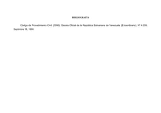 BIBLIOGRAFÍA
Código de Procedimiento Civil. (1990). Gaceta Oficial de la República Bolivariana de Venezuela (Extaordinaria), Nº 4.209,
Septimbre 18, 1990.
 