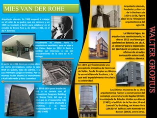 MIES VAN DER ROHE
Arquitecto alemán. En 1900 empezó a trabajar
en el taller de su padre, que era cantero, y en
1905 se trasladó a Berlín para colaborar en el
estudio de Bruno Paul y, de 1908 a 1911, en el
de P. Behrens
Inicialmente se orientó hacia la
arquitectura neoclásica, pero un viaje a
los Países Bajos en 1912 le llevó a
cambiar sus intereses, a raíz del
descubrimiento de la obra de H. P.
Berlage.
A partir de 1926 llevó ya a cabo obras
de cierta envergadura, como la casa
Wolf en Guben, toda de ladrillo, y la
casa Hermann Lange en Krefeld. Por las
mismas fechas levantó el monumento
a Karl Liebknecht y Rosa Luxembur
En 1958-1959 puso broche de
oro a su carrera con el
famosísimo Seagram Building
de Nueva York, del que se
dice que es el rascacielos más
hermoso en vidrio ahumado y
aluminio, y la Neue
Nationalgalerie de Berlín
(1962-1968)
Arquitecto alemán,
fundador y director
de la Bauhaus de
1919 a 1928, figura
clave en la renovación
arquitectónica del
siglo XX.
La fábrica Fagus, de
arquitectura revolucionaria, le
dio en 1911 una fama que
confirmó en Bolonia, en 1914,
al construir para la exposición
del Werkbund un palacio para
oficinas de atrevida
concepción estructural,
estética y técnica.
En 1919, perfeccionando una
precedente iniciativa de Henri van
de Velde, funda Gropius en Weimar
la escuela llamada Bauhaus, a la
que está especialmente vinculada
su celebridad
Las últimas muestras de su obra
arquitectónica fueron la construcción del
complejo universitario de Bagdad (1960);
la embajada de Estados Unidos en Atenas
(1961); el edificio de la Pan Am, Grand
Central City Building, en Nueva York
(1963) y el edificio John Kennedy en
Boston (1964), entre otros.
 