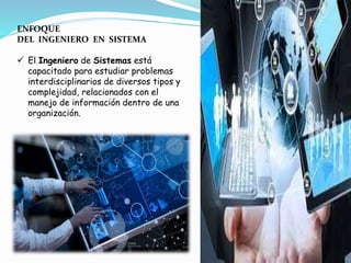 ENFOQUE
DEL INGENIERO EN SISTEMA
 El Ingeniero de Sistemas está
capacitado para estudiar problemas
interdisciplinarios de diversos tipos y
complejidad, relacionados con el
manejo de información dentro de una
organización.
 